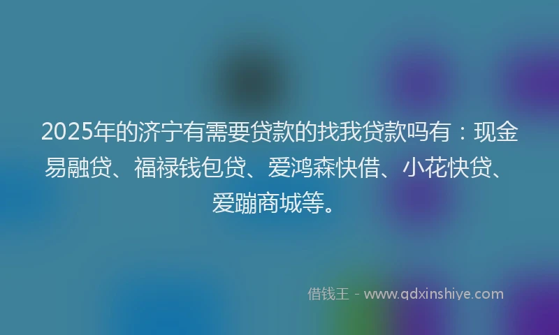 2025年的济宁有需要贷款的找我贷款吗有：现金易融贷、福禄钱包贷、爱鸿森快借、小花快贷、爱蹦商城等。