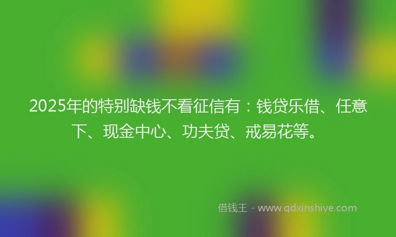 2025年的特别缺钱不看征信有：钱贷乐借、任意下、现金中心、功夫贷、戒易花等。