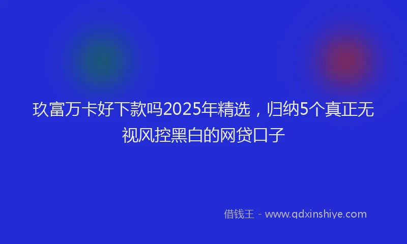 玖富万卡好下款吗2025年精选，归纳5个真正无视风控黑白的网贷口子