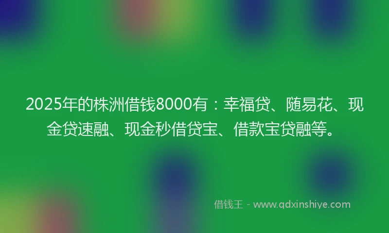 2025年的株洲借钱8000有：幸福贷、随易花、现金贷速融、现金秒借贷宝、借款宝贷融等。