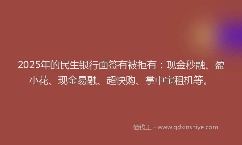 2025年的民生银行面签有被拒有：现金秒融、盈小花、现金易融、超快购、掌中宝租机等。