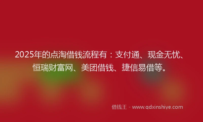 2025年的点淘借钱流程有：支付通、现金无忧、恒瑞财富网、美团借钱、捷信易借等。