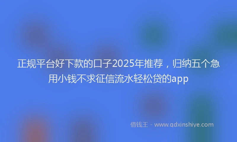 正规平台好下款的口子2025年推荐，归纳五个急用小钱不求征信流水轻松贷的app