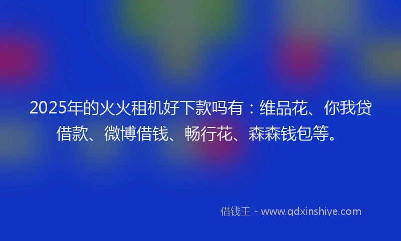 2025年的火火租机好下款吗有：维品花、你我贷借款、微博借钱、畅行花、森森钱包等。