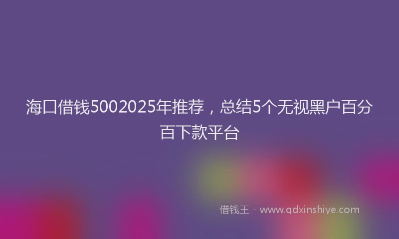 海口借钱5002025年推荐，总结5个无视黑户百分百下款平台