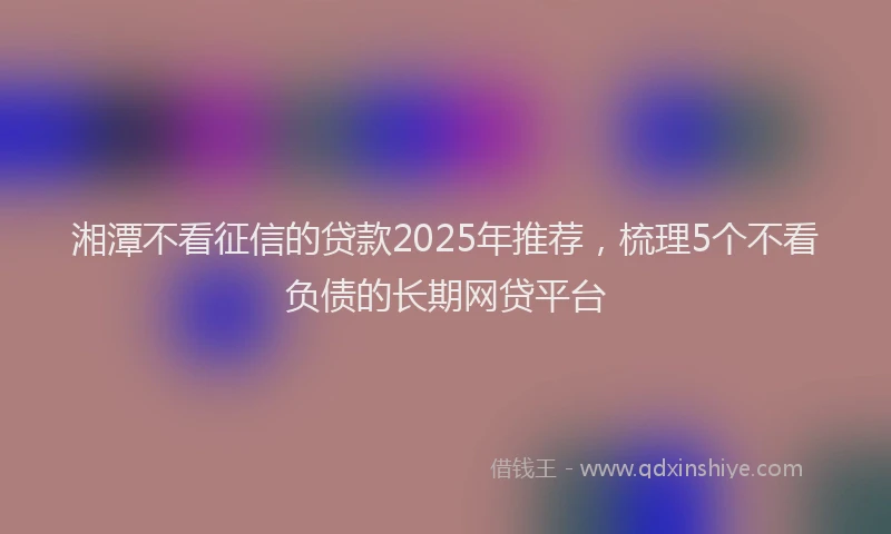湘潭不看征信的贷款2025年推荐，梳理5个不看负债的长期网贷平台