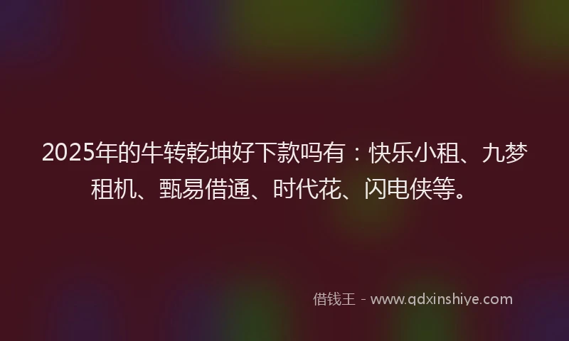 2025年的牛转乾坤好下款吗有：快乐小租、九梦租机、甄易借通、时代花、闪电侠等。
