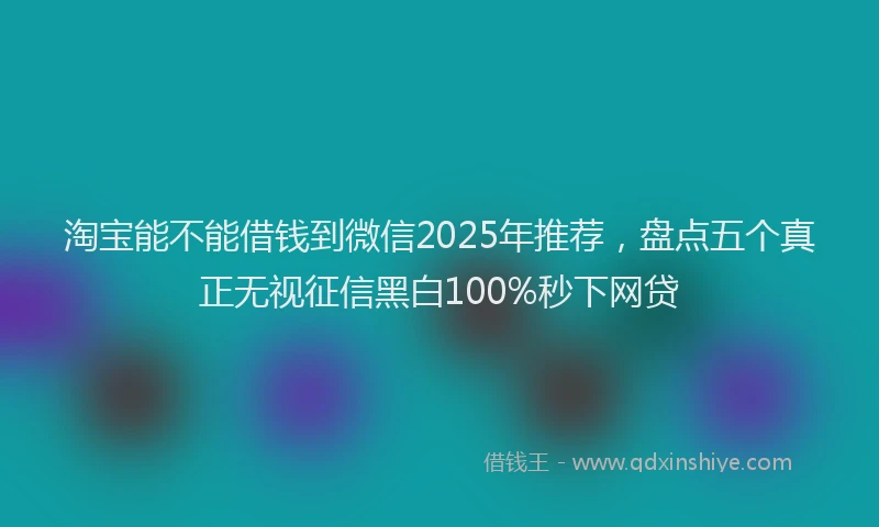 淘宝能不能借钱到微信2025年推荐，盘点五个真正无视征信黑白100%秒下网贷