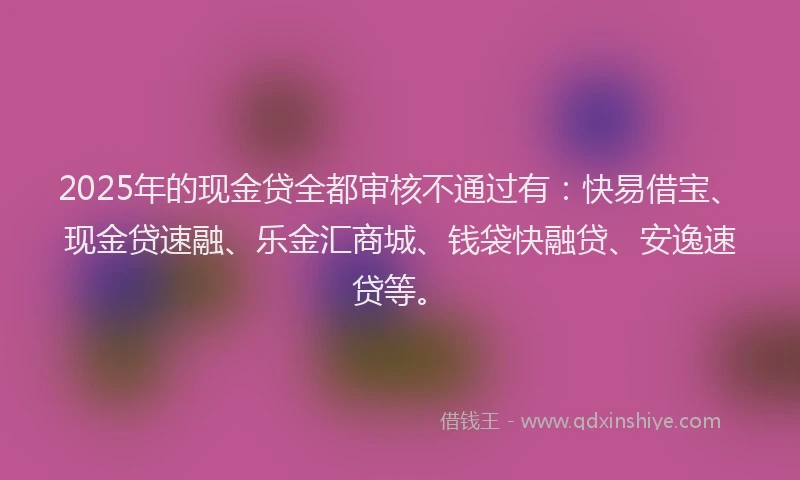 2025年的现金贷全都审核不通过有：快易借宝、现金贷速融、乐金汇商城、钱袋快融贷、安逸速贷等。