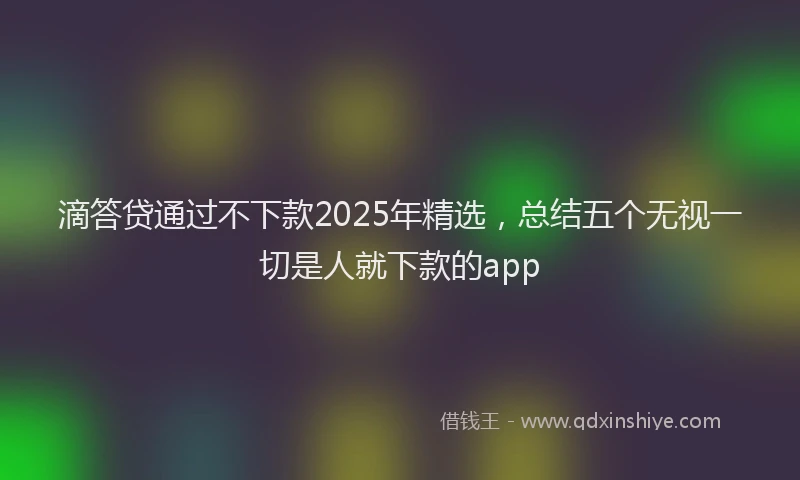 滴答贷通过不下款2025年精选，总结五个无视一切是人就下款的app