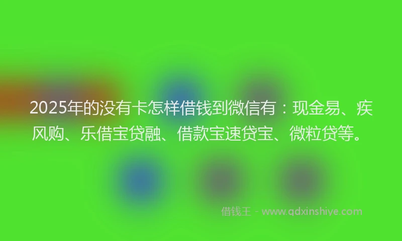 2025年的没有卡怎样借钱到微信有：现金易、疾风购、乐借宝贷融、借款宝速贷宝、微粒贷等。