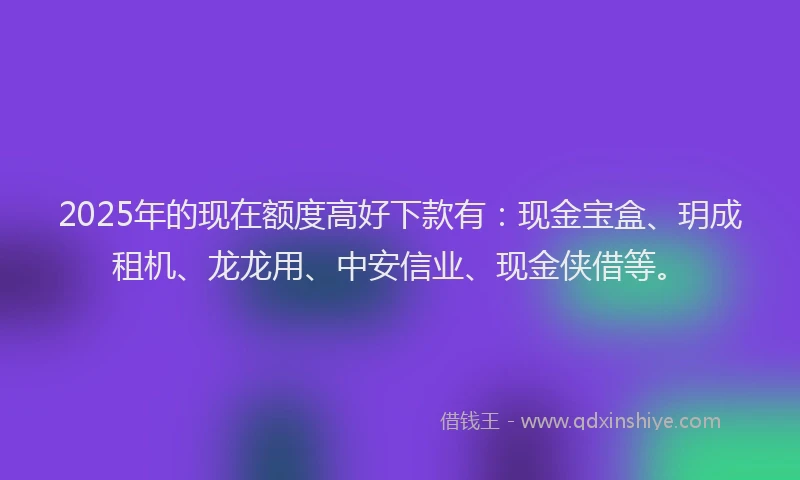 2025年的现在额度高好下款有：现金宝盒、玥成租机、龙龙用、中安信业、现金侠借等。