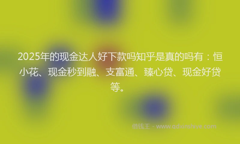 2025年的现金达人好下款吗知乎是真的吗有：恒小花、现金秒到融、支富通、臻心贷、现金好贷等。