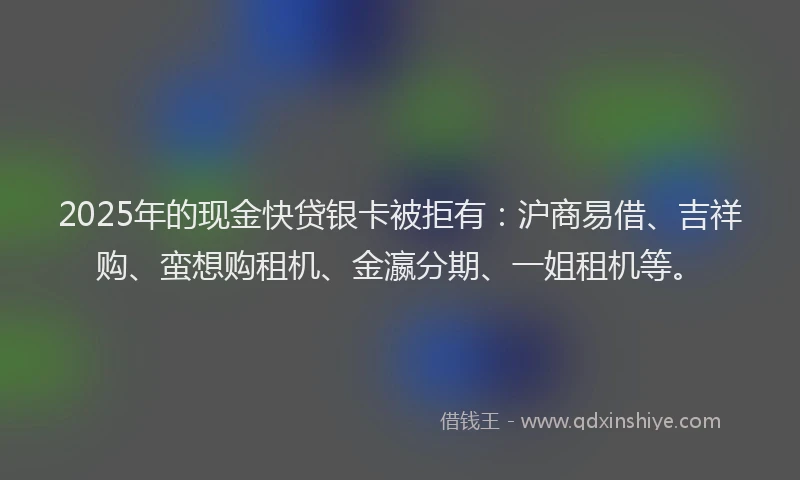 2025年的现金快贷银卡被拒有：沪商易借、吉祥购、蛮想购租机、金瀛分期、一姐租机等。