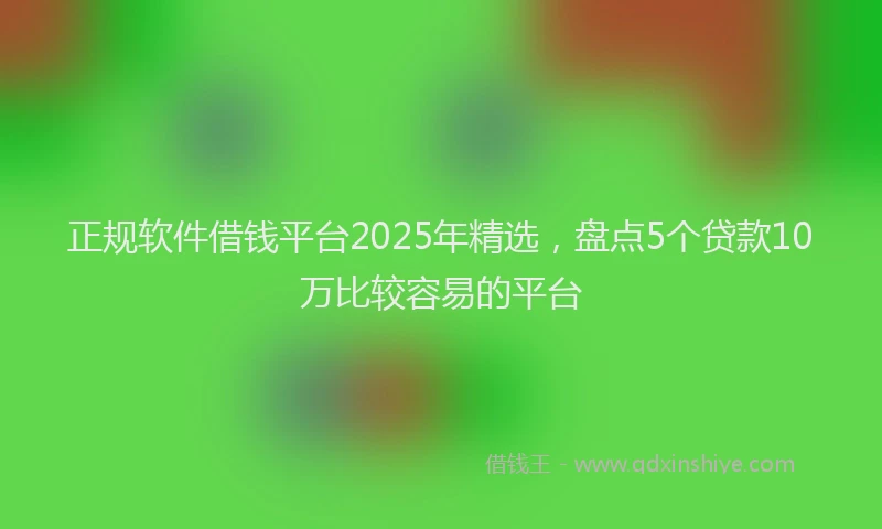 正规软件借钱平台2025年精选，盘点5个贷款10万比较容易的平台
