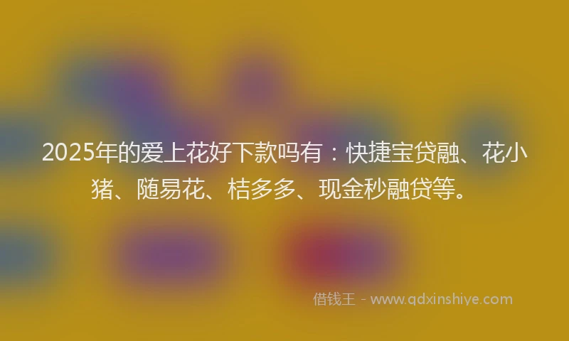 2025年的爱上花好下款吗有：快捷宝贷融、花小猪、随易花、桔多多、现金秒融贷等。