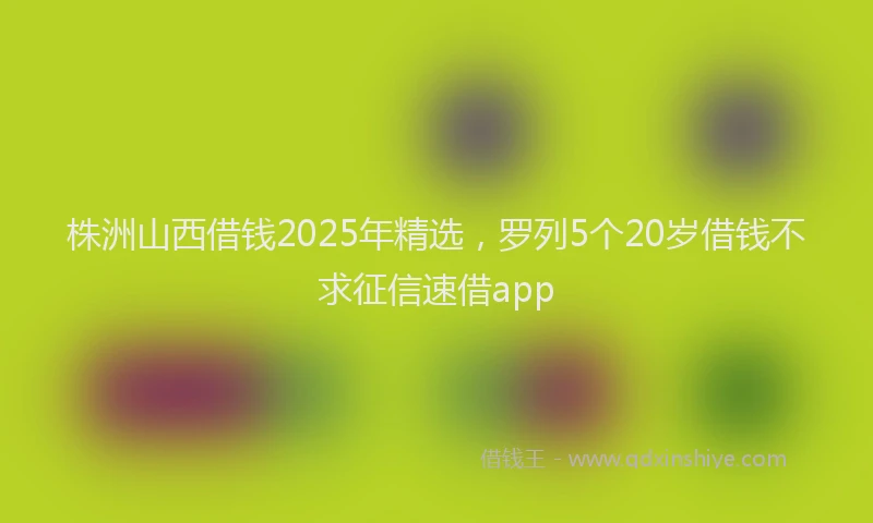 株洲山西借钱2025年精选，罗列5个20岁借钱不求征信速借app