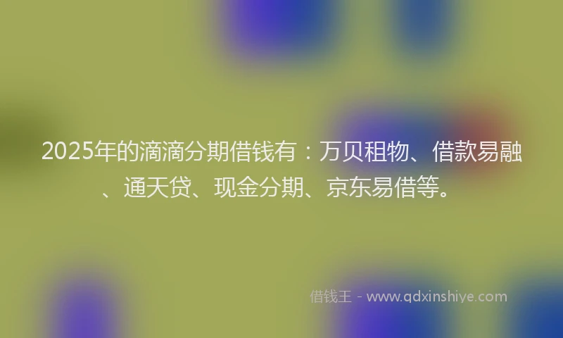 2025年的滴滴分期借钱有：万贝租物、借款易融、通天贷、现金分期、京东易借等。