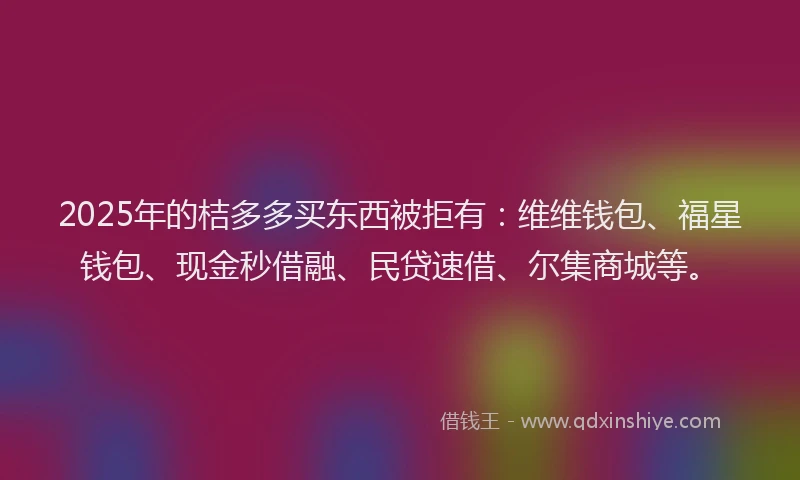 2025年的桔多多买东西被拒有：维维钱包、福星钱包、现金秒借融、民贷速借、尔集商城等。