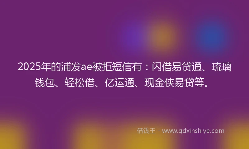 2025年的浦发ae被拒短信有：闪借易贷通、琉璃钱包、轻松借、亿运通、现金侠易贷等。