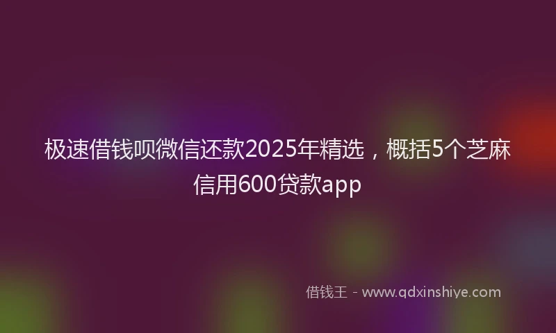 极速借钱呗微信还款2025年精选，概括5个芝麻信用600贷款app