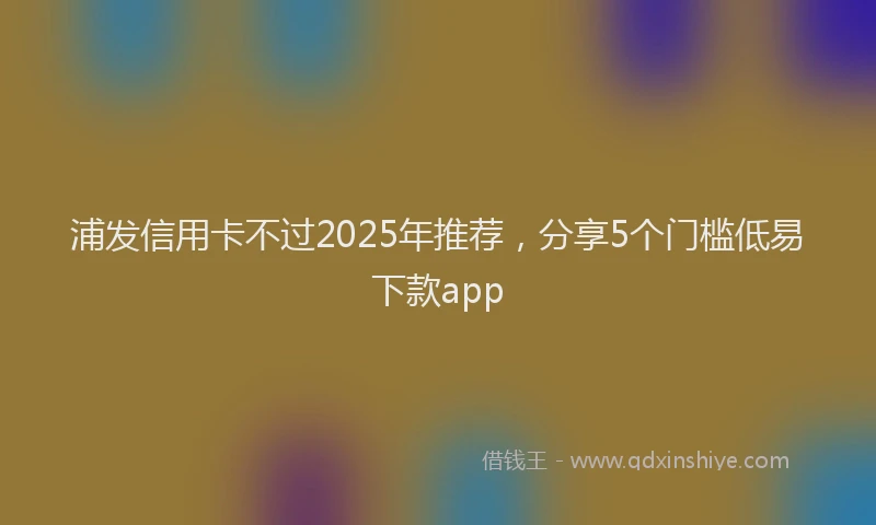 浦发信用卡不过2025年推荐，分享5个门槛低易下款app