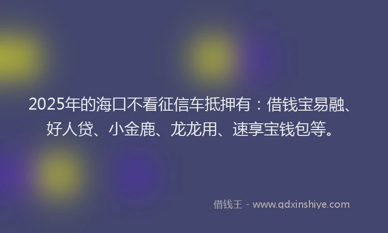 2025年的海口不看征信车抵押有：借钱宝易融、好人贷、小金鹿、龙龙用、速享宝钱包等。