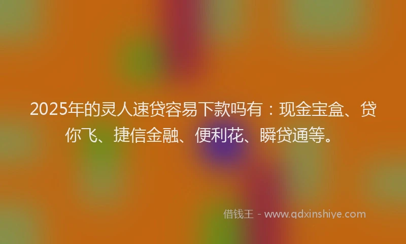 2025年的灵人速贷容易下款吗有：现金宝盒、贷你飞、捷信金融、便利花、瞬贷通等。
