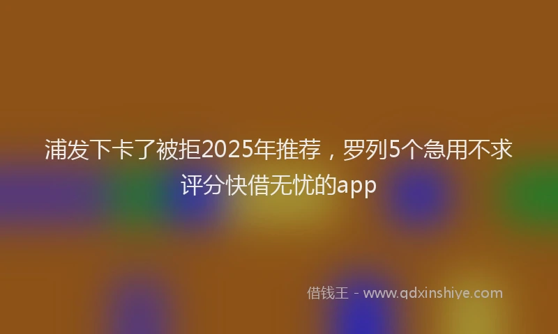 浦发下卡了被拒2025年推荐，罗列5个急用不求评分快借无忧的app