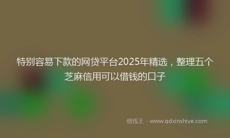 特别容易下款的网贷平台2025年精选，整理五个芝麻信用可以借钱的口子