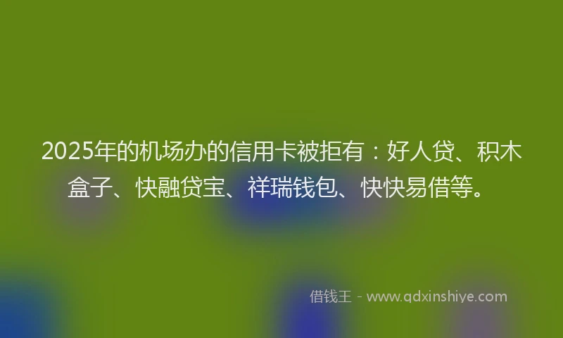 2025年的机场办的信用卡被拒有：好人贷、积木盒子、快融贷宝、祥瑞钱包、快快易借等。