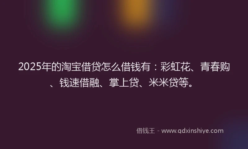 2025年的淘宝借贷怎么借钱有：彩虹花、青春购、钱速借融、掌上贷、米米贷等。