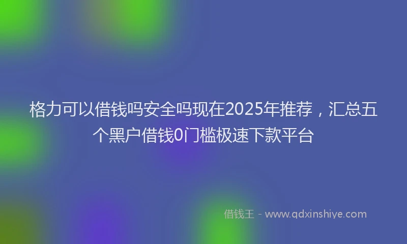 格力可以借钱吗安全吗现在2025年推荐，汇总五个黑户借钱0门槛极速下款平台