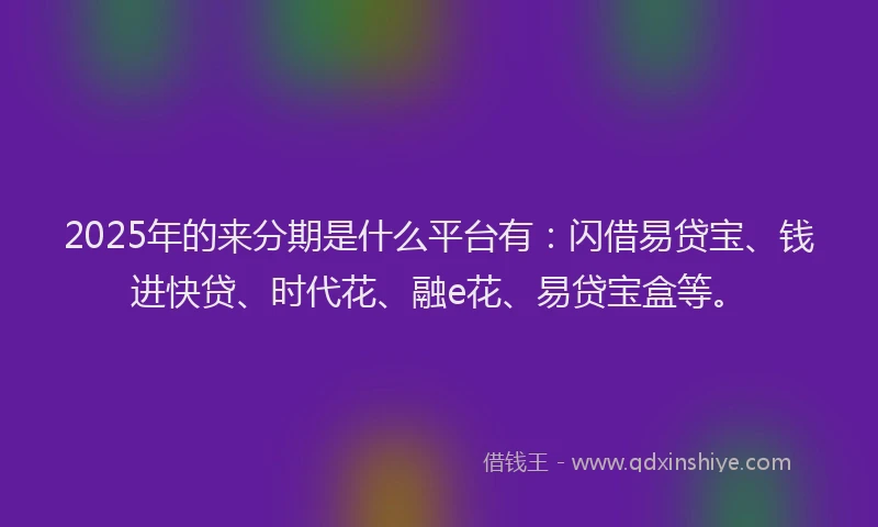 2025年的来分期是什么平台有：闪借易贷宝、钱进快贷、时代花、融e花、易贷宝盒等。