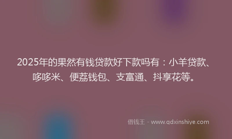 2025年的果然有钱贷款好下款吗有：小羊贷款、哆哆米、便荔钱包、支富通、抖享花等。