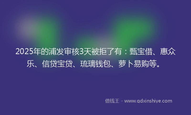 2025年的浦发审核3天被拒了有：甄宝借、惠众乐、信贷宝贷、琉璃钱包、萝卜易购等。