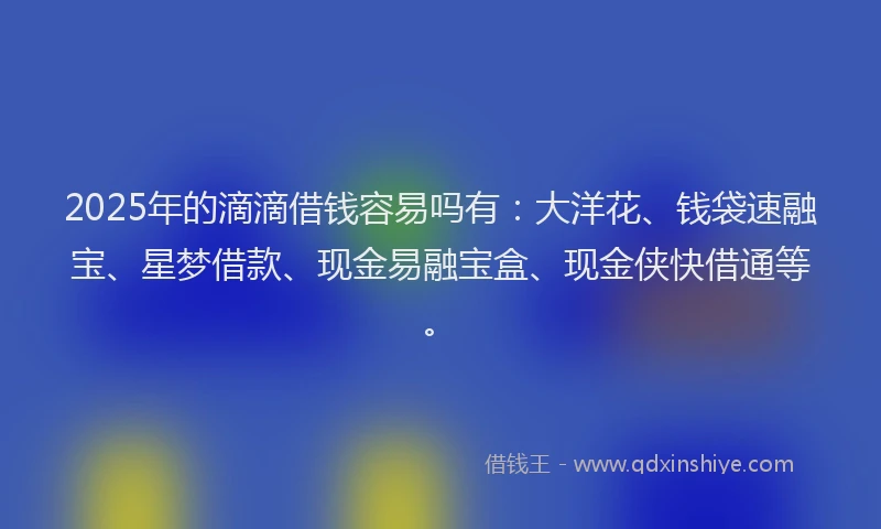 2025年的滴滴借钱容易吗有：大洋花、钱袋速融宝、星梦借款、现金易融宝盒、现金侠快借通等。