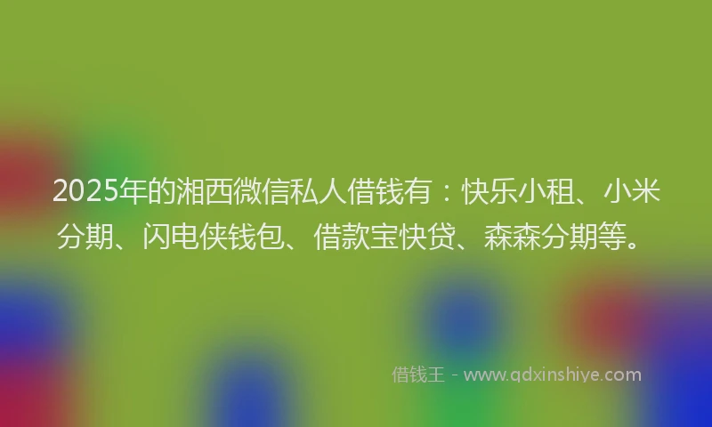 2025年的湘西微信私人借钱有：快乐小租、小米分期、闪电侠钱包、借款宝快贷、森森分期等。