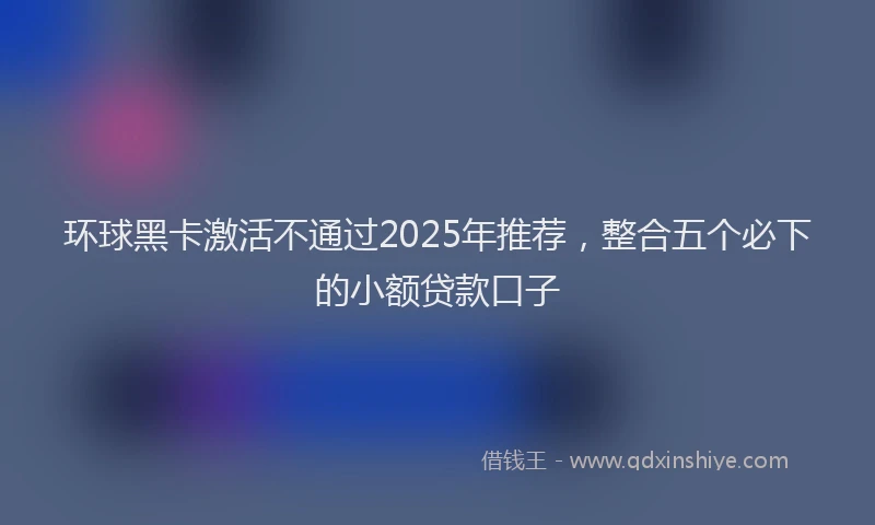 环球黑卡激活不通过2025年推荐，整合五个必下的小额贷款口子