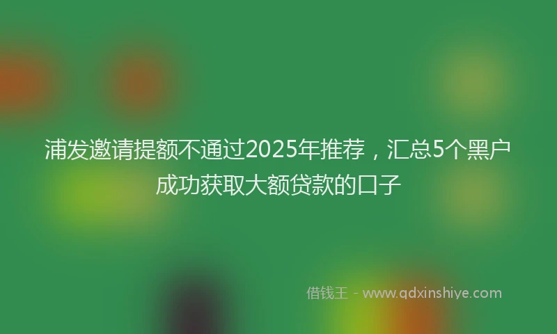 浦发邀请提额不通过2025年推荐，汇总5个黑户成功获取大额贷款的口子
