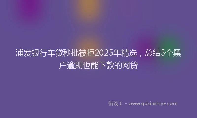 浦发银行车贷秒批被拒2025年精选，总结5个黑户逾期也能下款的网贷