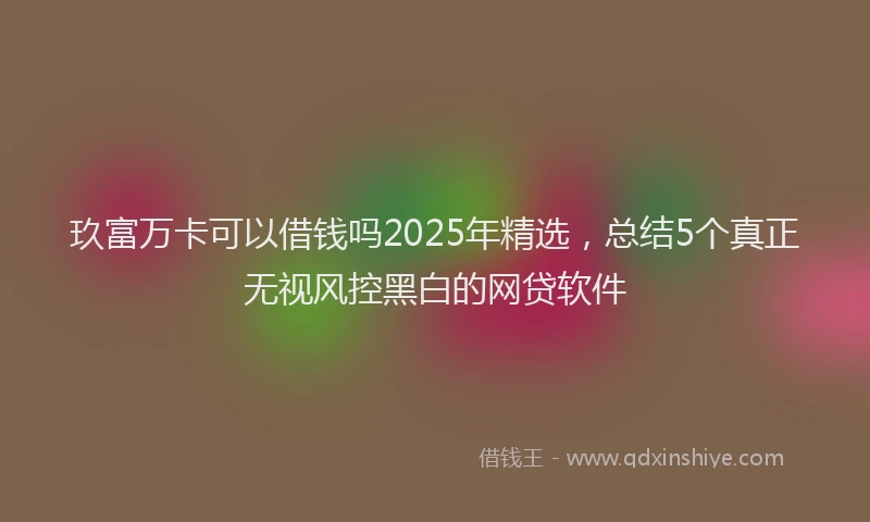 玖富万卡可以借钱吗2025年精选，总结5个真正无视风控黑白的网贷软件