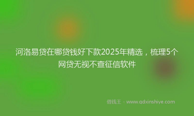 河洛易贷在哪贷钱好下款2025年精选，梳理5个网贷无视不查征信软件