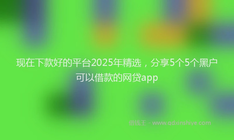 现在下款好的平台2025年精选，分享5个5个黑户可以借款的网贷app