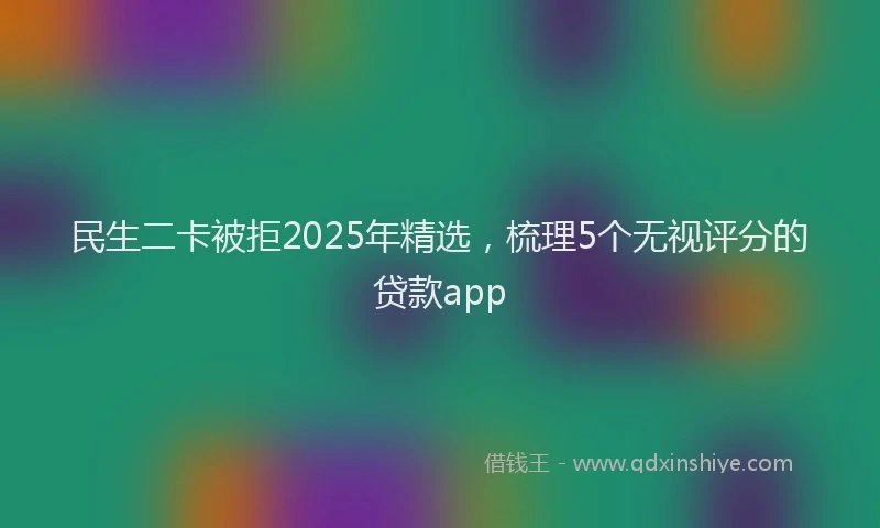 民生二卡被拒2025年精选，梳理5个无视评分的贷款app