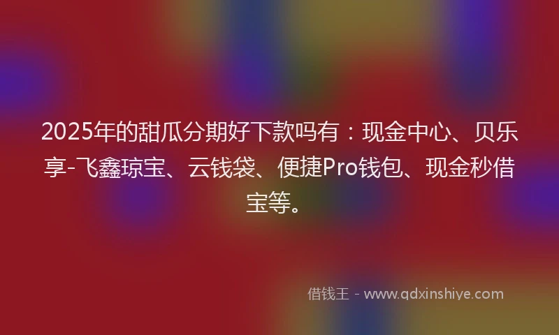 2025年的甜瓜分期好下款吗有：现金中心、贝乐享-飞鑫琼宝、云钱袋、便捷Pro钱包、现金秒借宝等。