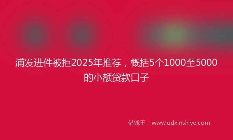 浦发进件被拒2025年推荐，概括5个1000至5000的小额贷款口子