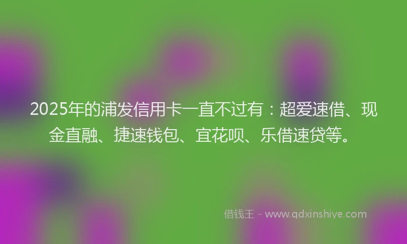 2025年的浦发信用卡一直不过有：超爱速借、现金直融、捷速钱包、宜花呗、乐借速贷等。