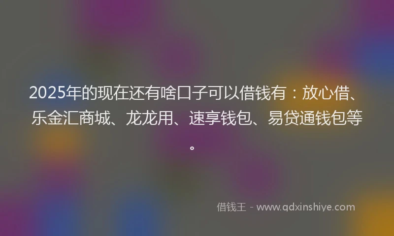 2025年的现在还有啥口子可以借钱有：放心借、乐金汇商城、龙龙用、速享钱包、易贷通钱包等。