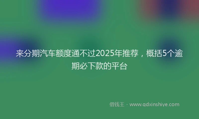 来分期汽车额度通不过2025年推荐，概括5个逾期必下款的平台